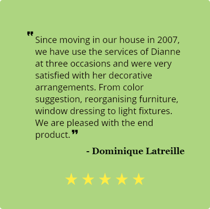 5 star review by Dominique Latreille of Prince Edward County: 
                                Since moving to our home in 2007, 
                                we have used the services of Dianne on three
                                occasions and were very satisfied
                                with her decorative arrangements. From colour suggestions, reorganizing furniture,
                                window dressing to light fixtures.
                                We are pleased with the end product.