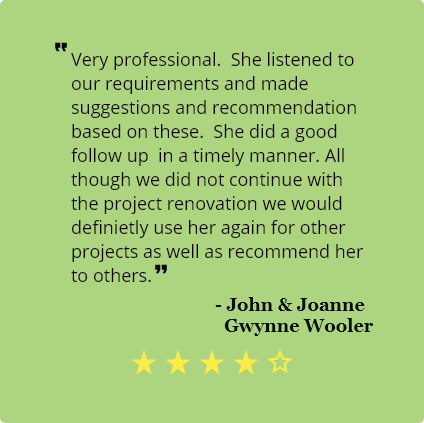4 Star review by John and Joanne Gwynne Wooler:
                                    Very professional. She listened to our requirements and made
                                    suggestions and recommendation based on these.
                                    She did a good follow up in a timely manner. Although we did not continue with the
                                    project renovation we would
                                    definitely use her again for other projects as well as recommend her to
                                    others.