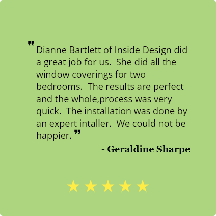 5 Star review by Geraldine Sharpe
                                Dianne Bartlett of Inside Design did a great job for us. She did
                                    all the window coverings for two bedrooms.
                                    The results are perfect and the whole,process was very quick. The installation was
                                    done by an expert installer.
                                    We could not be happier.