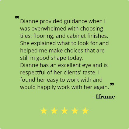 5 Star review from lframe:
                                Dianne provided guidance when I was overwhelmed with choosing tiles,
                                flooring, and cabinet finishes. She explained what to look for and helped me make
                                choices that are still in good shape today.
                                Dianne has an excellent eye and is respectful of her clients' taste. I found her
                                easy to work with and would happily work with her again.