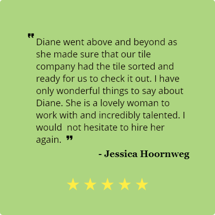 5 Star review by Jessica Hoornweg:
                                Diane went above and beyond as she made sure that our tile company had the tile 
                                sorted and ready for us to check it out. I have only wonderful things to say about 
                                Diane. She is a lovely woman to work with and incredibly talented. I would not hesitate to hire her again.