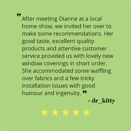 5 Star review by dr_kitty:
                                After meeting Dianne at a local home show, we invited her over to make 
                                some recommendations. Her good taste, excellent quality products and 
                                attentive customer service provided us with lovely new window coverings 
                                in short order. She accommodated some waffling over fabrics and a few tricky 
                                installation issues with good humour and ingenuity.